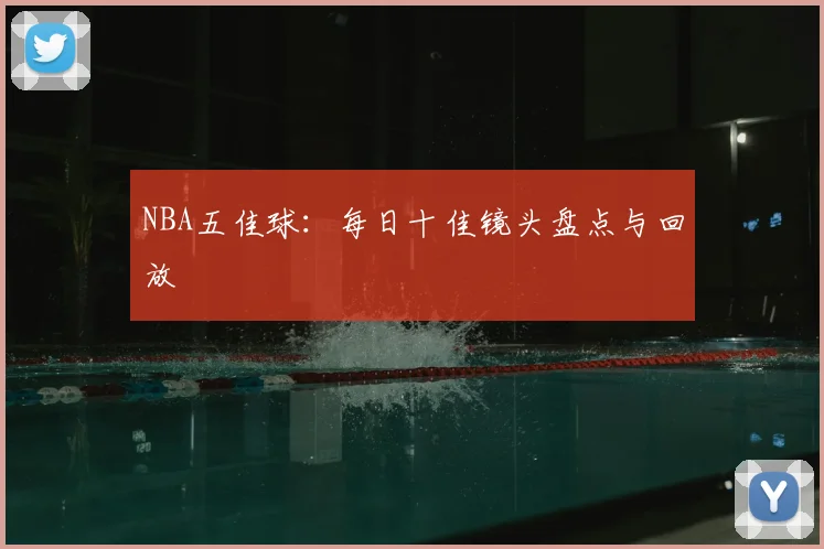 NBA五佳球:每日十佳镜头盘点与回放
