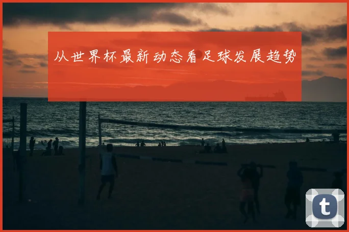 从世界杯最新动态看足球发展趋势