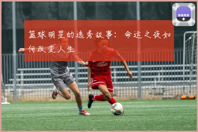 篮球明星的选秀故事：命运之夜如何改变人生