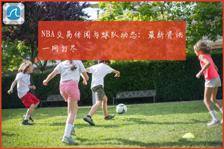NBA交易传闻与球队动态：最新资讯一网打尽