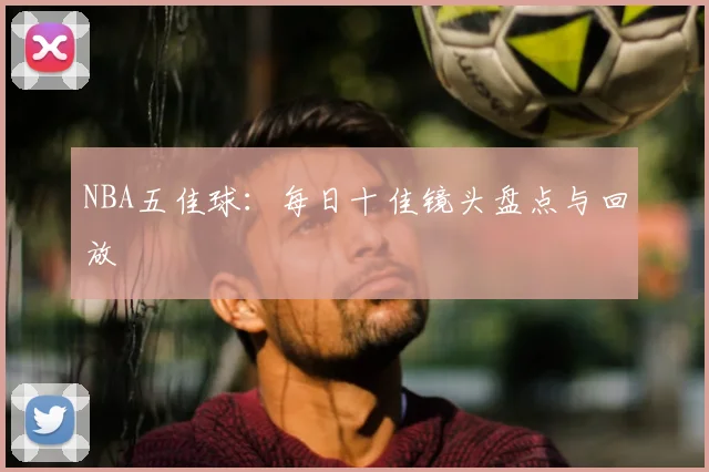 NBA五佳球：每日十佳镜头盘点与回放