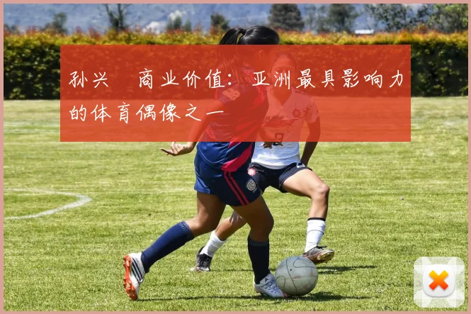 孙兴慜商业价值:亚洲最具影响力的体育偶像之一
